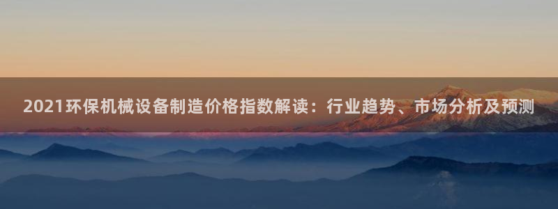金年会官方网址是什么：2021环保机械设备制造价格指数解读：行业趋势、市场分析及预测